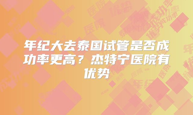 年纪大去泰国试管是否成功率更高？杰特宁医院有优势