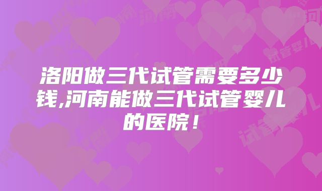 洛阳做三代试管需要多少钱,河南能做三代试管婴儿的医院！