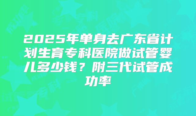 2025年单身去广东省计划生育专科医院做试管婴儿多少钱？附三代试管成功率