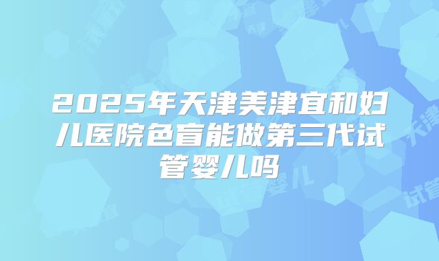 2025年天津美津宜和妇儿医院色盲能做第三代试管婴儿吗