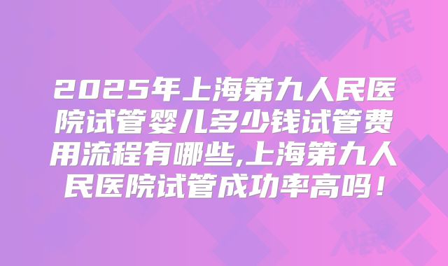 2025年上海第九人民医院试管婴儿多少钱试管费用流程有哪些,上海第九人民医院试管成功率高吗！