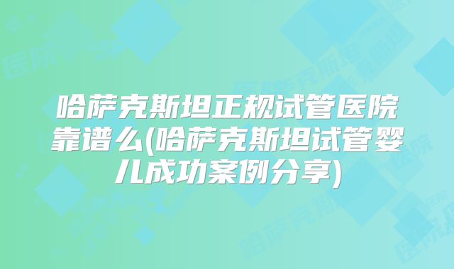 哈萨克斯坦正规试管医院靠谱么(哈萨克斯坦试管婴儿成功案例分享)