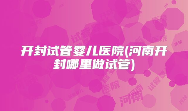 开封试管婴儿医院(河南开封哪里做试管)