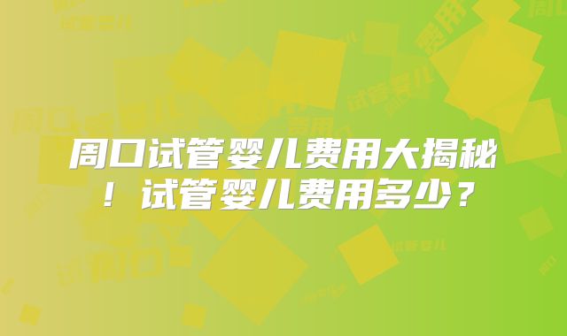 周口试管婴儿费用大揭秘！试管婴儿费用多少？