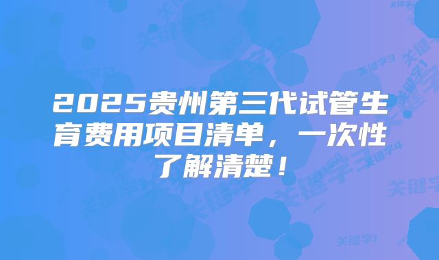 2025贵州第三代试管生育费用项目清单，一次性了解清楚！