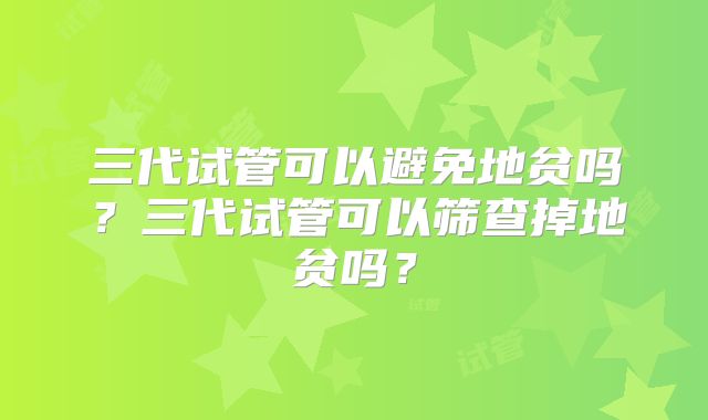 三代试管可以避免地贫吗?三代试管可以筛查掉地贫吗?