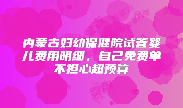 内蒙古妇幼保健院试管婴儿费用明细，自己免费单不担心超预算