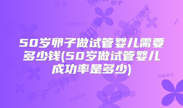 50岁卵子做试管婴儿需要多少钱(50岁做试管婴儿成功率是多少)