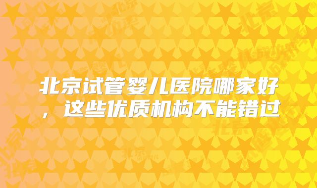 北京试管婴儿医院哪家好,这些优质机构不能错过