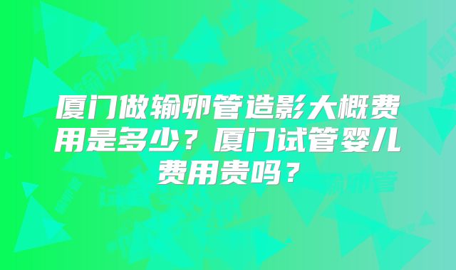 厦门做输卵管造影大概费用是多少？厦门试管婴儿费用贵吗？