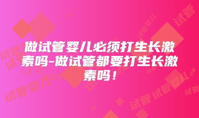 做试管婴儿必须打生长激素吗-做试管都要打生长激素吗！