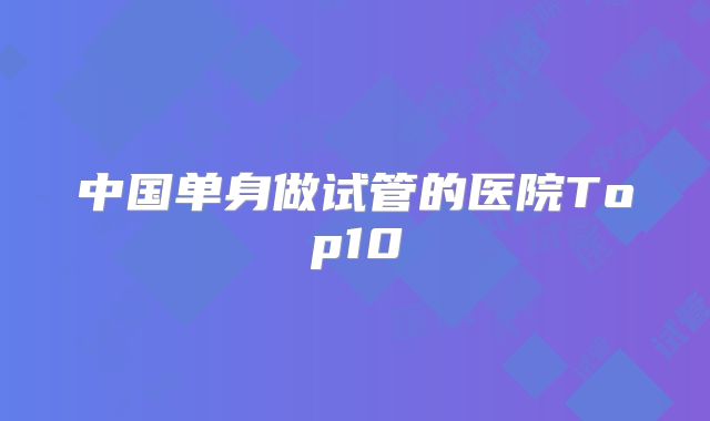中国单身做试管的医院Top10