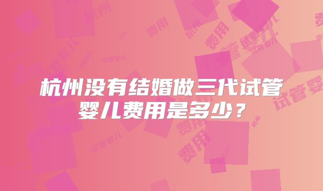 杭州没有结婚做三代试管婴儿费用是多少?