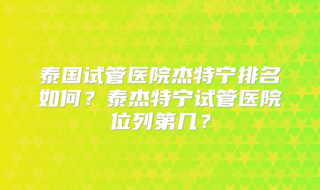 泰国试管医院杰特宁排名如何？泰杰特宁试管医院位列第几？
