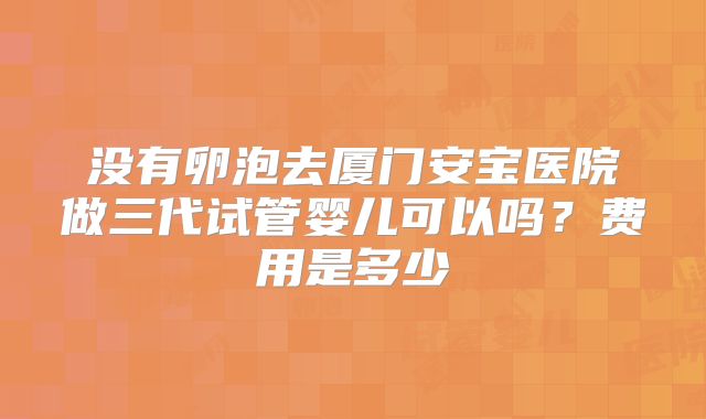 没有卵泡去厦门安宝医院做三代试管婴儿可以吗?费用是多少