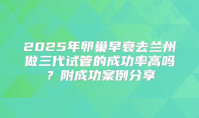 2025年卵巢早衰去兰州做三代试管的成功率高吗？附成功案例分享
