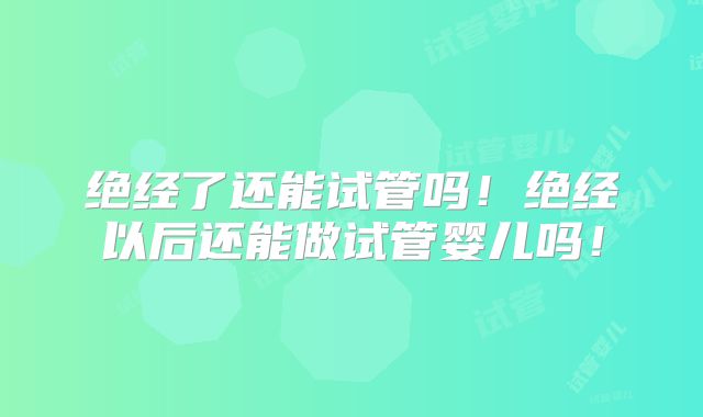 绝经了还能试管吗！绝经以后还能做试管婴儿吗！