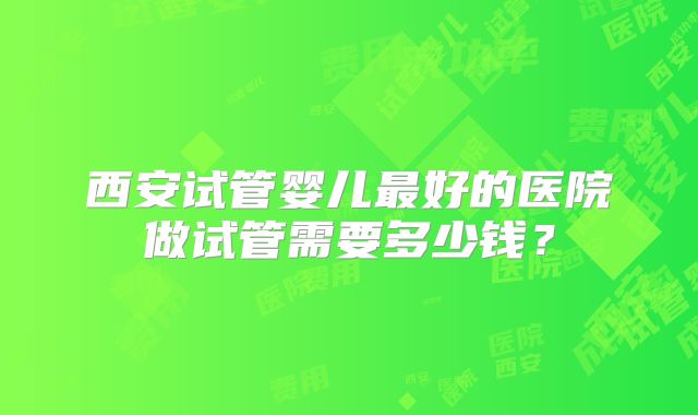 西安试管婴儿最好的医院做试管需要多少钱？