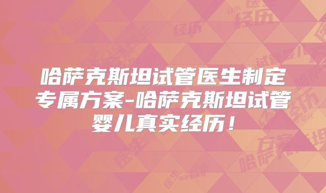 哈萨克斯坦试管医生制定专属方案-哈萨克斯坦试管婴儿真实经历!