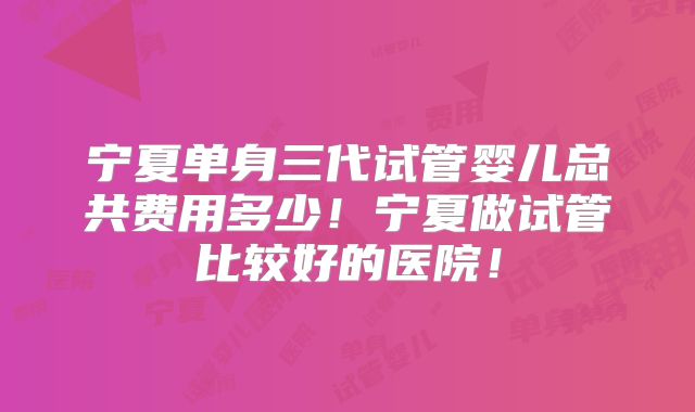 宁夏单身三代试管婴儿总共费用多少！宁夏做试管比较好的医院！
