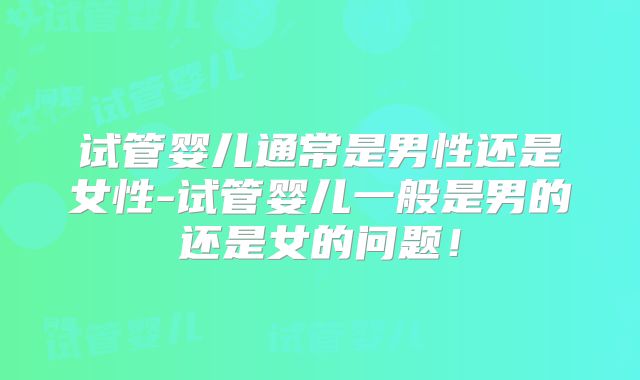 试管婴儿通常是男性还是女性-试管婴儿一般是男的还是女的问题！