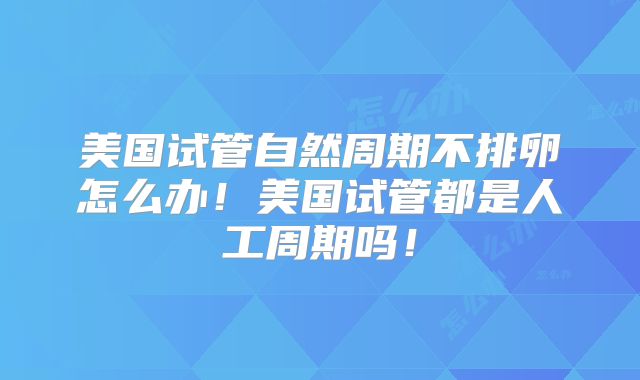 美国试管自然周期不排卵怎么办！美国试管都是人工周期吗！