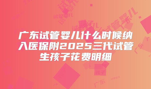 广东试管婴儿什么时候纳入医保附2025三代试管生孩子花费明细