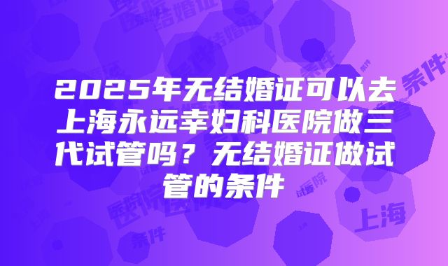 2025年无结婚证可以去上海永远幸妇科医院做三代试管吗?无结婚证做试管的条件