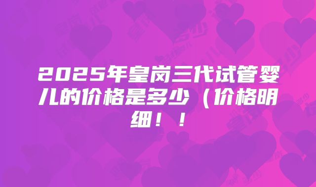 2025年皇岗三代试管婴儿的价格是多少(价格明细!!
