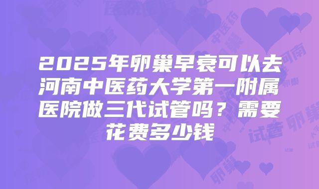 2025年卵巢早衰可以去河南中医药大学第一附属医院做三代试管吗?需要花费多少钱