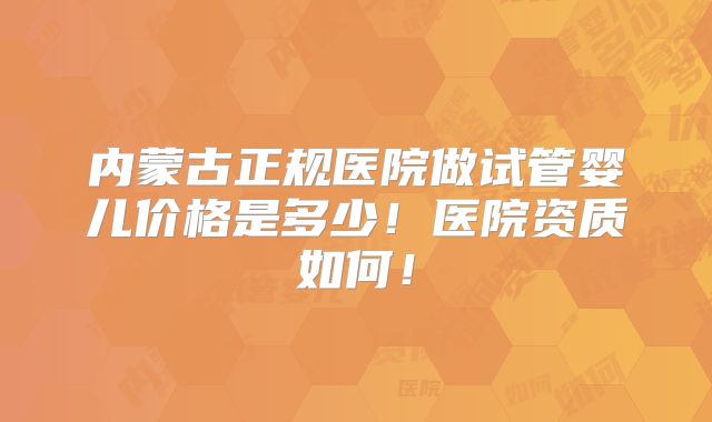 内蒙古正规医院做试管婴儿价格是多少！医院资质如何！