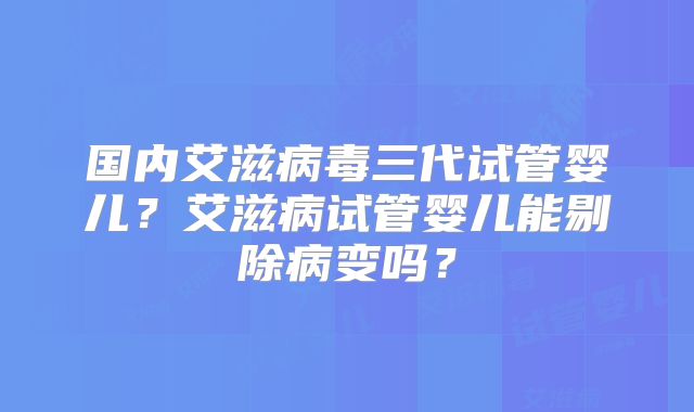 国内艾滋病毒三代试管婴儿?艾滋病试管婴儿能剔除病变吗?