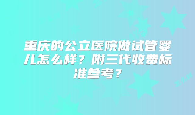 重庆的公立医院做试管婴儿怎么样?附三代收费标准参考?