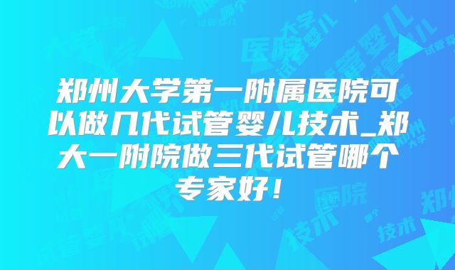郑州大学第一附属医院可以做几代试管婴儿技术_郑大一附院做三代试管哪个专家好!