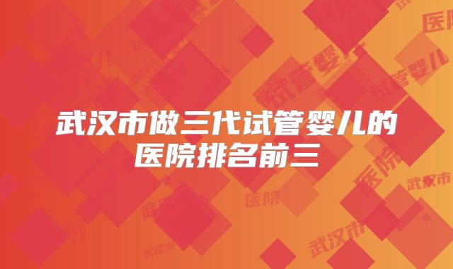 武汉市做三代试管婴儿的医院排名前三