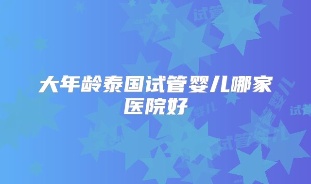 大年龄泰国试管婴儿哪家医院好