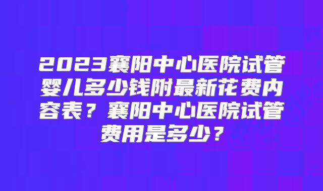 2023襄阳中心医院试管婴儿多少钱附最新花费内容表？襄阳中心医院试管费用是多少？