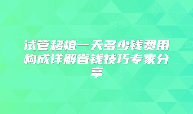 试管移植一天多少钱费用构成详解省钱技巧专家分享