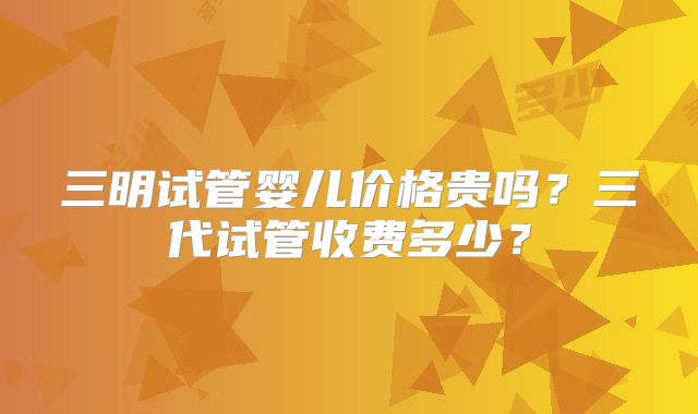 三明试管婴儿价格贵吗？三代试管收费多少？