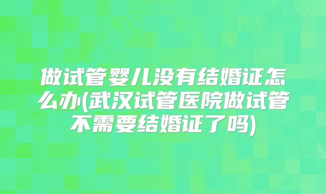 做试管婴儿没有结婚证怎么办(武汉试管医院做试管不需要结婚证了吗)