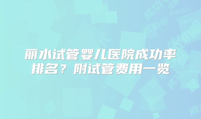 丽水试管婴儿医院成功率排名?附试管费用一览