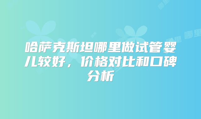 哈萨克斯坦哪里做试管婴儿较好，价格对比和口碑分析