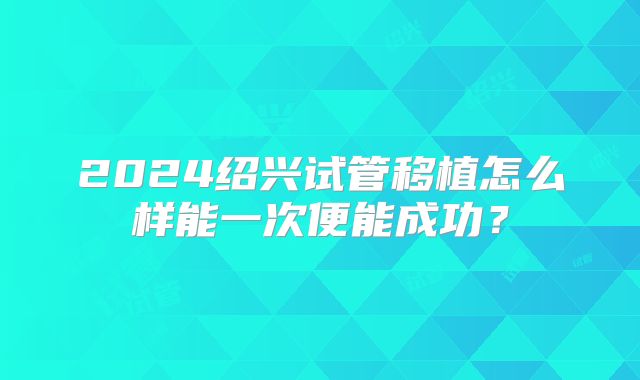 2024绍兴试管移植怎么样能一次便能成功?