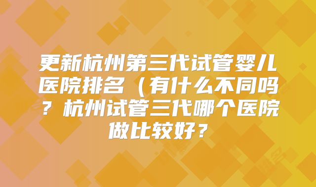 更新杭州第三代试管婴儿医院排名（有什么不同吗？杭州试管三代哪个医院做比较好？