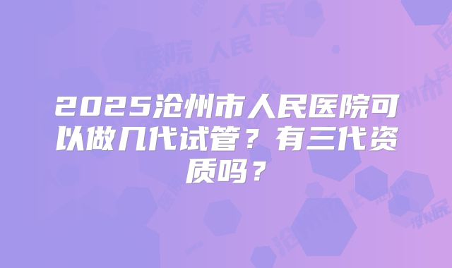 2025沧州市人民医院可以做几代试管?有三代资质吗?