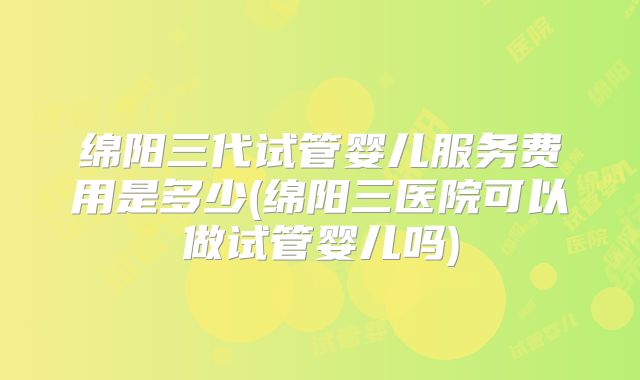 绵阳三代试管婴儿服务费用是多少(绵阳三医院可以做试管婴儿吗)