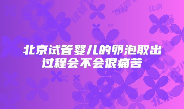 北京试管婴儿的卵泡取出过程会不会很痛苦