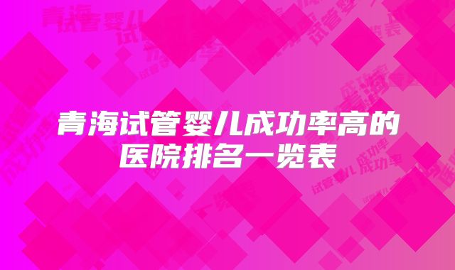 青海试管婴儿成功率高的医院排名一览表