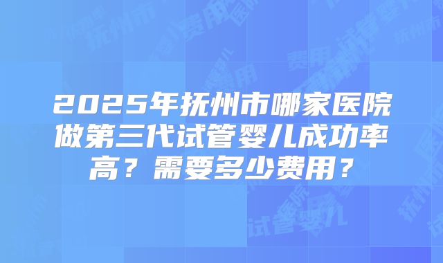 2025年抚州市哪家医院做第三代试管婴儿成功率高？需要多少费用？