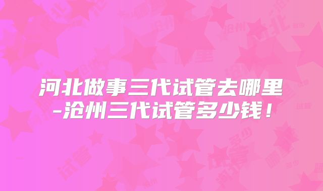 河北做事三代试管去哪里-沧州三代试管多少钱！